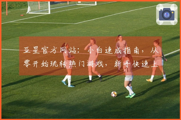 亚星官方网站：小白速成指南，从零开始玩转热门游戏，新手快速上手秘籍分享