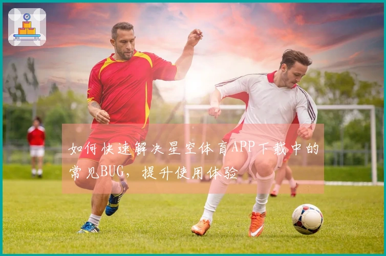 如何快速解决星空体育APP下载中的常见BUG，提升使用体验