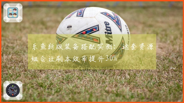 乐鱼新版装备搭配实测：这套资源组合让刷本效率提升30%