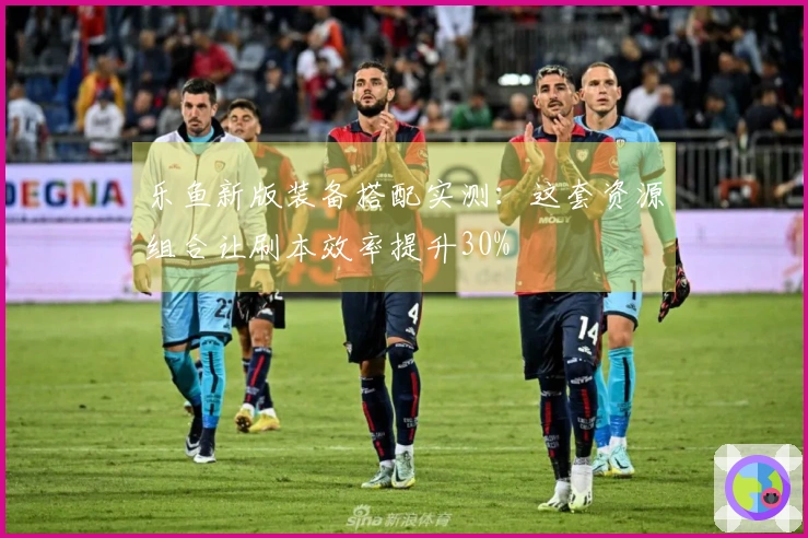 乐鱼新版装备搭配实测:这套资源组合让刷本效率提升30%